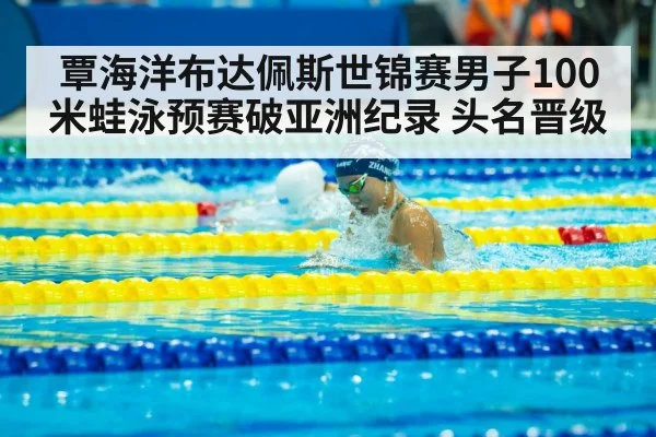 覃海洋布达佩斯世锦赛男子100米蛙泳预赛破亚洲纪录 头名晋级