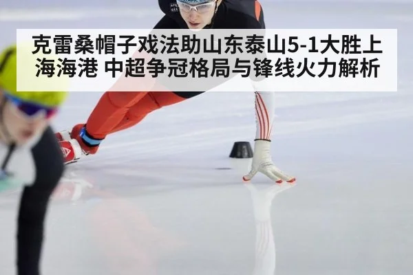 克雷桑帽子戏法助山东泰山5-1大胜上海海港 中超争冠格局与锋线火力解析