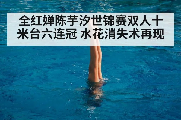 全红婵陈芋汐世锦赛双人十米台六连冠 水花消失术再现