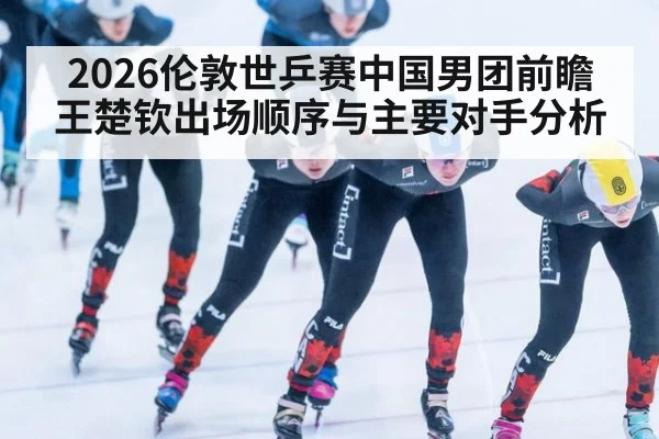 2026伦敦世乒赛中国男团前瞻 王楚钦出场顺序与主要对手分析
